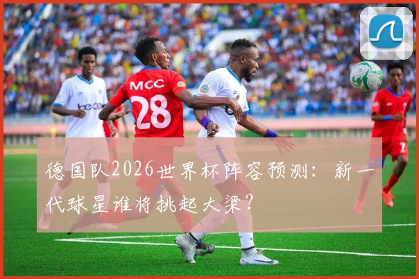 德国队2026世界杯阵容预测：新一代球星谁将挑起大梁？