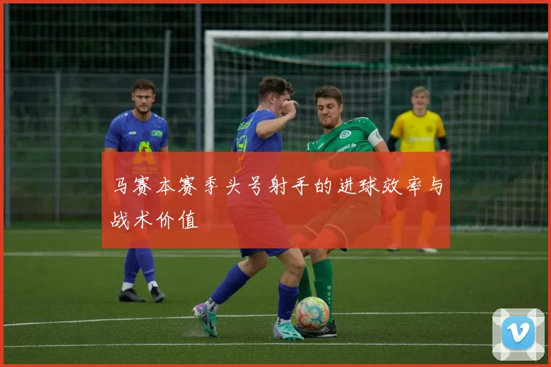马赛本赛季头号射手的进球效率与战术价值
