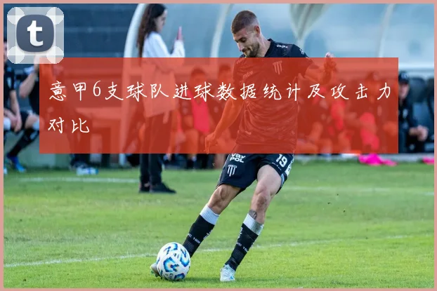 意甲6支球队进球数据统计及攻击力对比