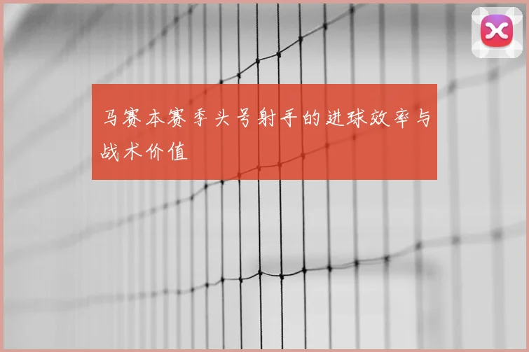马赛本赛季头号射手的进球效率与战术价值